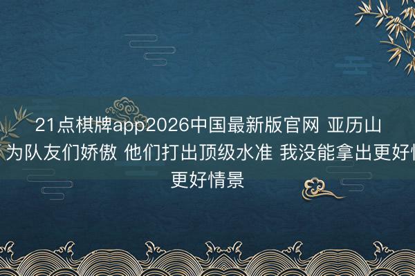 21点棋牌app2026中国最新版官网 亚历山大：为队友们娇傲 他们打出顶级水准 我没能拿出更好情景