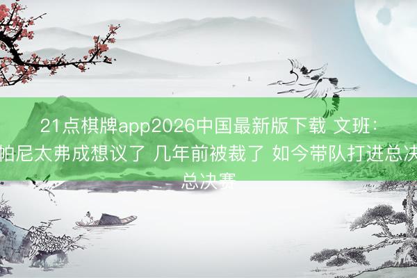 21点棋牌app2026中国最新版下载 文班：尚帕尼太弗成想议了 几年前被裁了 如今带队打进总决赛