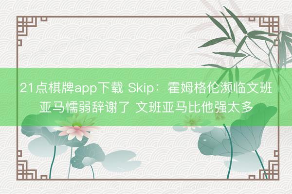 21点棋牌app下载 Skip：霍姆格伦濒临文班亚马懦弱辞谢了 文班亚马比他强太多