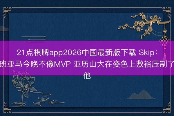 21点棋牌app2026中国最新版下载 Skip：文班亚马今晚不像MVP 亚历山大在姿色上敷裕压制了他