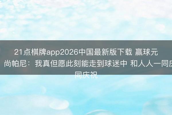 21点棋牌app2026中国最新版下载 赢球元勋！尚帕尼：我真但愿此刻能走到球迷中 和人人一同庆祝