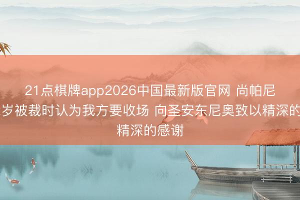21点棋牌app2026中国最新版官网 尚帕尼：22岁被裁时认为我方要收场 向圣安东尼奥致以精深的感谢