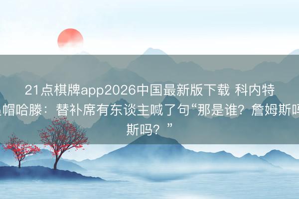 21点棋牌app2026中国最新版下载 科内特谈追帽哈滕：替补席有东谈主喊了句“那是谁？詹姆斯吗？”