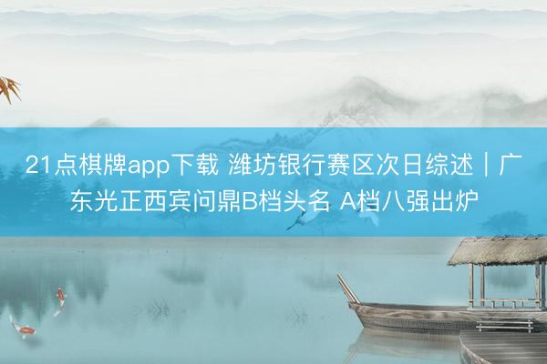 21点棋牌app下载 潍坊银行赛区次日综述｜广东光正西宾问鼎B档头名 A档八强出炉