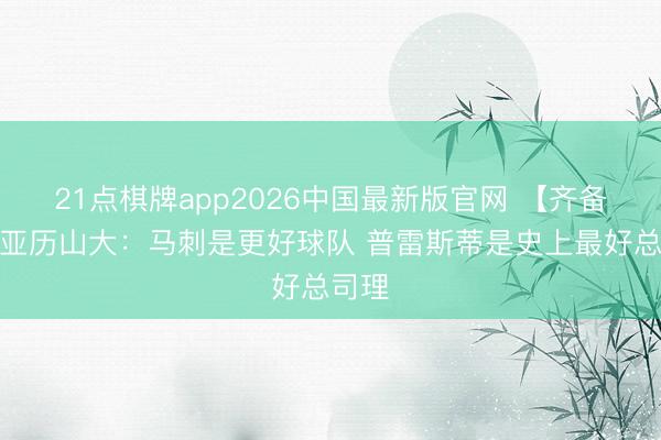 21点棋牌app2026中国最新版官网 【齐备版】亚历山大:马刺是更好球队 普雷斯蒂是史上最好总司理
