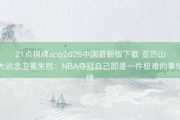 21点棋牌app2026中国最新版下载 亚历山大说念卫冕失败:NBA夺冠自己即是一件极难的事情