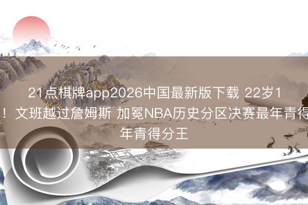 21点棋牌app2026中国最新版下载 22岁147天!文班越过詹姆斯 加冕NBA历史分区决赛最年青得分王