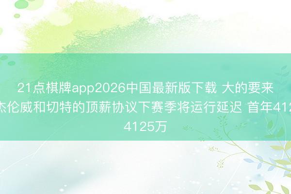 21点棋牌app2026中国最新版下载 大的要来了~杰伦威和切特的顶薪协议下赛季将运行延迟 首年4125万