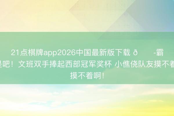 21点棋牌app2026中国最新版下载 😭霸凌是吧！文班双手捧起西部冠军奖杯 小僬侥队友摸不着啊！