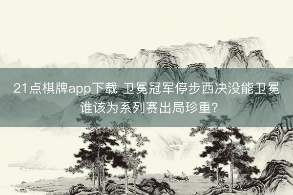 21点棋牌app下载 卫冕冠军停步西决没能卫冕 谁该为系列赛出局珍重？