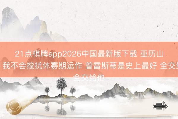 21点棋牌app2026中国最新版下载 亚历山大：我不会搅扰休赛期运作 普雷斯蒂是史上最好 全交给他