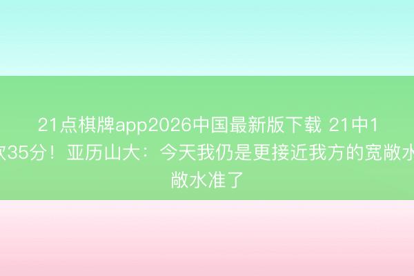 21点棋牌app2026中国最新版下载 21中12空砍35分!亚历山大:今天我仍是更接近我方的宽敞水准了