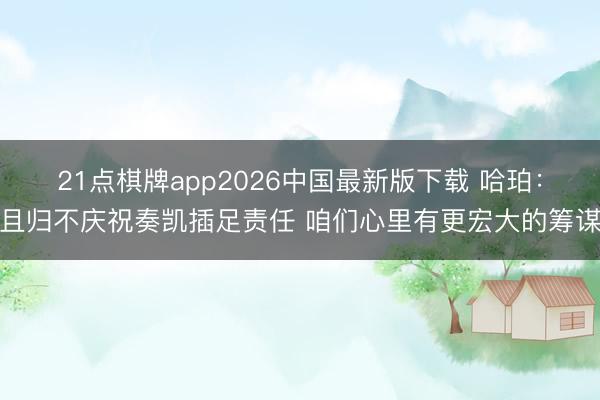 21点棋牌app2026中国最新版下载 哈珀：且归不庆祝奏凯插足责任 咱们心里有更宏大的筹谋