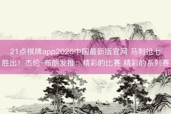 21点棋牌app2026中国最新版官网 马刺抢七胜出!杰伦·布朗发推:精彩的比赛 精彩的系列赛