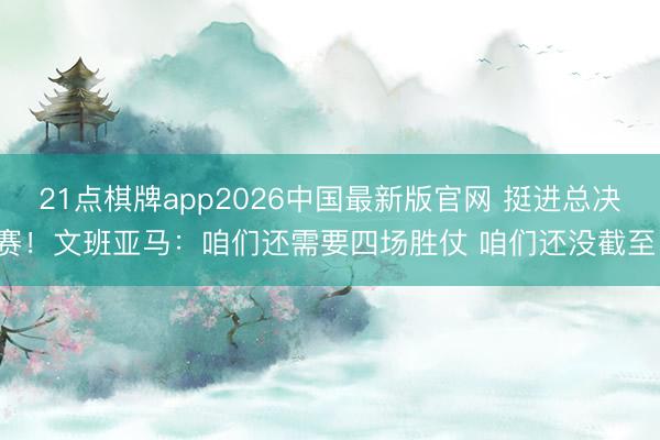 21点棋牌app2026中国最新版官网 挺进总决赛!文班亚马:咱们还需要四场胜仗 咱们还没截至!