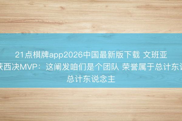 21点棋牌app2026中国最新版下载 文班亚马谈获西决MVP：这阐发咱们是个团队 荣誉属于总计东说念主