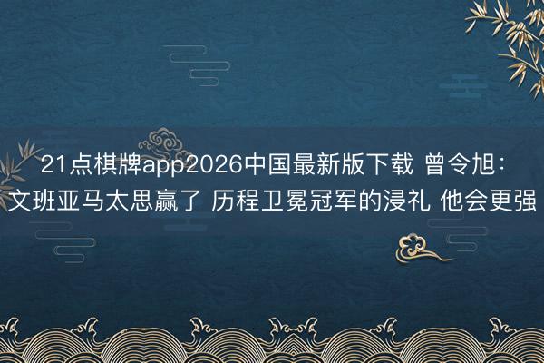 21点棋牌app2026中国最新版下载 曾令旭：文班亚马太思赢了 历程卫冕冠军的浸礼 他会更强