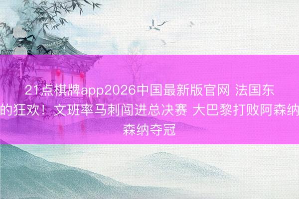 21点棋牌app2026中国最新版官网 法国东谈主的狂欢!文班率马刺闯进总决赛 大巴黎打败阿森纳夺冠