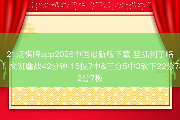 21点棋牌app2026中国最新版下载 坚抓到了临了!文班鏖战42分钟 15投7中&三分5中3砍下22分7板