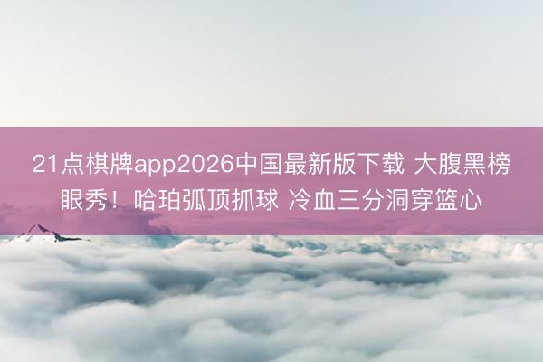 21点棋牌app2026中国最新版下载 大腹黑榜眼秀！哈珀弧顶抓球 冷血三分洞穿篮心