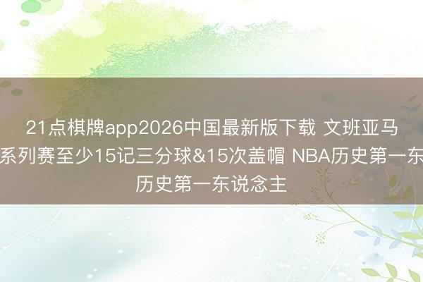 21点棋牌app2026中国最新版下载 文班亚马季后赛系列赛至少15记三分球&15次盖帽 NBA历史第一东说念主