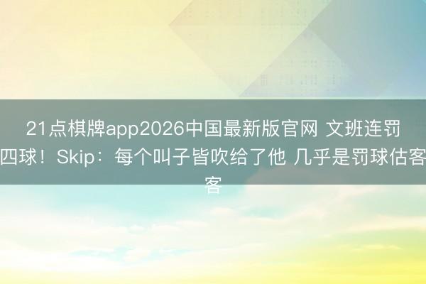 21点棋牌app2026中国最新版官网 文班连罚四球！Skip：每个叫子皆吹给了他 几乎是罚球估客
