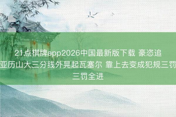 21点棋牌app2026中国最新版下载 豪恣追分！亚历山大三分线外晃起瓦塞尔 靠上去变成犯规三罚全进
