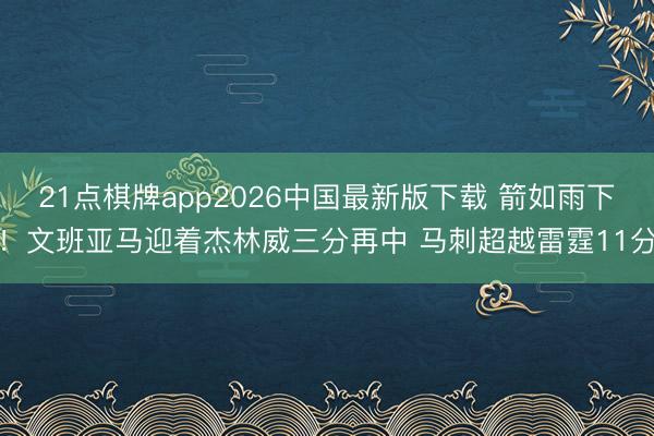 21点棋牌app2026中国最新版下载 箭如雨下！文班亚马迎着杰林威三分再中 马刺超越雷霆11分