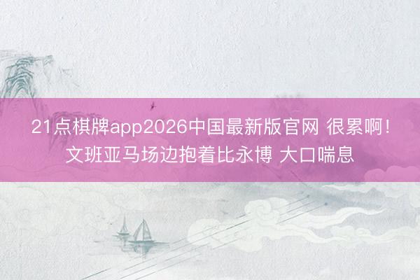 21点棋牌app2026中国最新版官网 很累啊！文班亚马场边抱着比永博 大口喘息