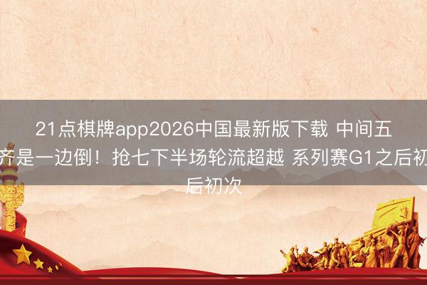 21点棋牌app2026中国最新版下载 中间五场齐是一边倒！抢七下半场轮流超越 系列赛G1之后初次