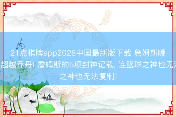 21点棋牌app2026中国最新版下载 詹姆斯哪些建立超越乔丹! 詹姆斯的5项封神记载， 连篮球之神也无法复制!
