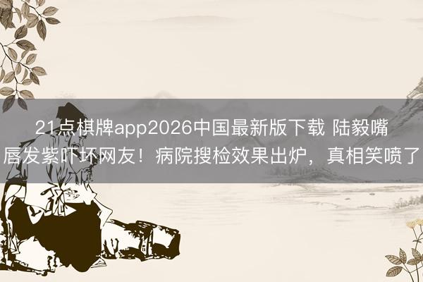 21点棋牌app2026中国最新版下载 陆毅嘴唇发紫吓坏网友!病院搜检效果出炉,真相笑喷了