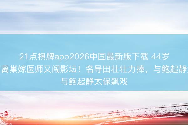 21点棋牌app2026中国最新版下载 44岁TVB视后离巢嫁医师又闯影坛！名导田壮壮力捧，与鲍起静太保飙戏