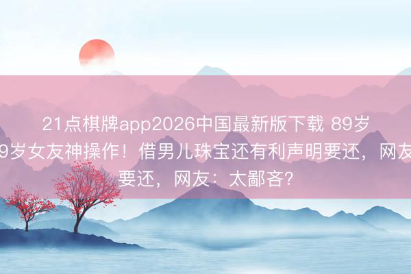 21点棋牌app2026中国最新版下载 89岁谢贤追小49岁女友神操作！借男儿珠宝还有利声明要还，网友：太鄙吝？