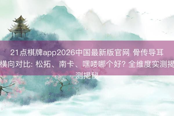21点棋牌app2026中国最新版官网 骨传导耳机横向对比: 松拓、南卡、嘿喽哪个好? 全维度实测揭秘