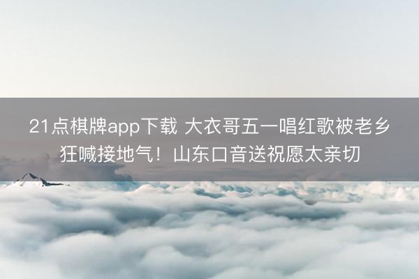 21点棋牌app下载 大衣哥五一唱红歌被老乡狂喊接地气！山东口音送祝愿太亲切