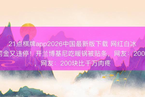 21点棋牌app2026中国最新版下载 网红白冰刚交1891万罚金又违停！开兰博基尼吃暖锅被贴条，网友：200块比千万肉疼
