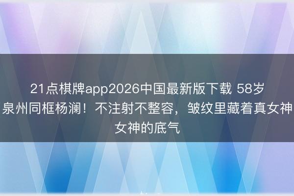 21点棋牌app2026中国最新版下载 58岁王小丫泉州同框杨澜!不注射不整容,皱纹里藏着真女神的底气