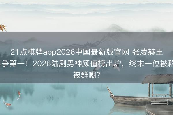 21点棋牌app2026中国最新版官网 张凌赫王鹤棣争第一！2026陆剧男神颜值榜出炉，终末一位被群嘲？