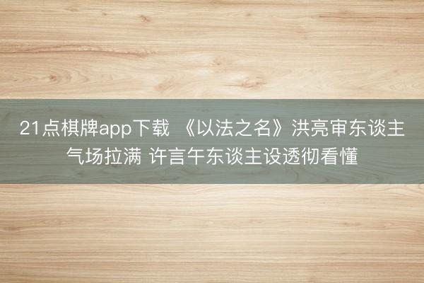 21点棋牌app下载 《以法之名》洪亮审东谈主气场拉满 许言午东谈主设透彻看懂