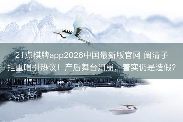 21点棋牌app2026中国最新版官网 阚清子拒重唱引热议！产后舞台泪崩，着实仍是造假？