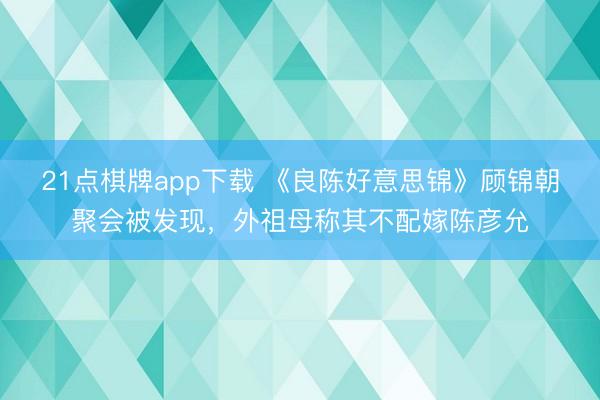 21点棋牌app下载 《良陈好意思锦》顾锦朝聚会被发现，外祖母称其不配嫁陈彦允