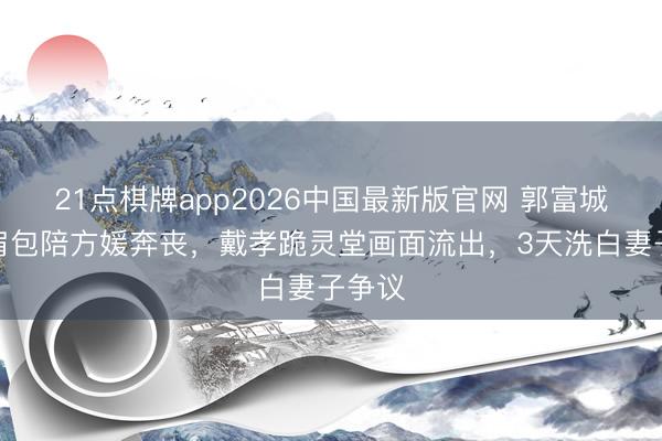 21点棋牌app2026中国最新版官网 郭富城背双肩包陪方媛奔丧，戴孝跪灵堂画面流出，3天洗白妻子争议
