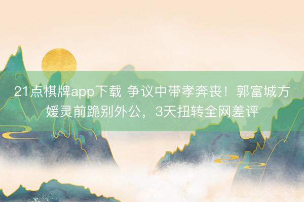 21点棋牌app下载 争议中带孝奔丧！郭富城方媛灵前跪别外公，3天扭转全网差评