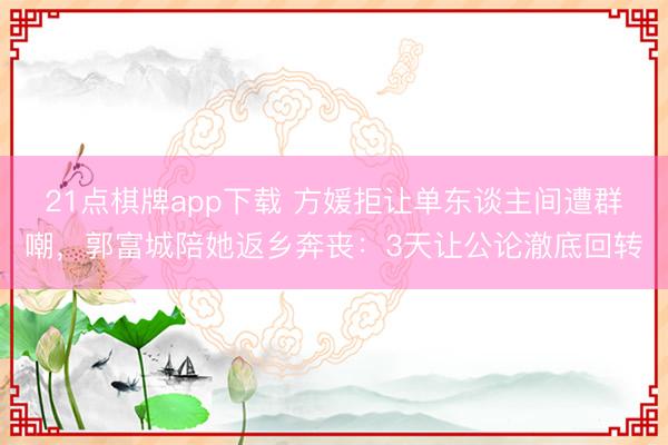 21点棋牌app下载 方媛拒让单东谈主间遭群嘲，郭富城陪她返乡奔丧：3天让公论澈底回转