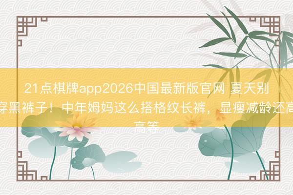 21点棋牌app2026中国最新版官网 夏天别总穿黑裤子！中年姆妈这么搭格纹长裤，显瘦减龄还高等