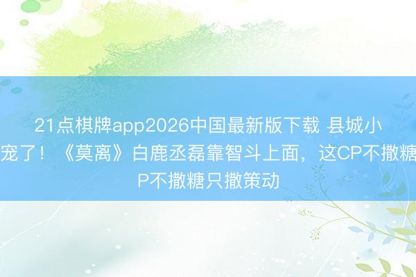 21点棋牌app2026中国最新版下载 县城小姐别追甜宠了！《莫离》白鹿丞磊靠智斗上面，这CP不撒糖只撒策动
