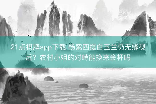21点棋牌app下载 杨紫四提白玉兰仍无缘视后？农村小姐的对峙能换来金杯吗