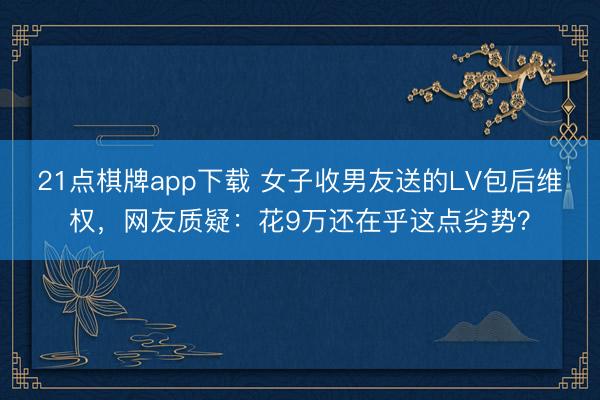 21点棋牌app下载 女子收男友送的LV包后维权，网友质疑：花9万还在乎这点劣势？
