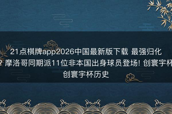 21点棋牌app2026中国最新版下载 最强归化军团? 摩洛哥同期派11位非本国出身球员登场! 创寰宇杯历史